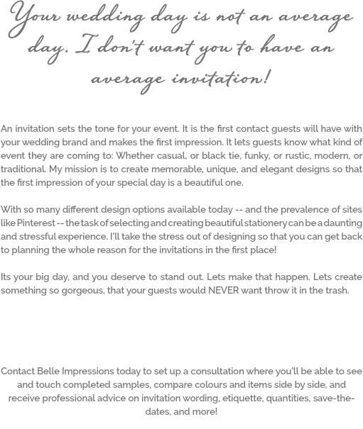 Your wedding day is not an average day. I don't want you to have an average invitation! An invitation sets the tone for your event. It is the first contact guests will have with your wedding brand and makes the first impression. It lets guests know what kind of event they are coming to: Whether casual, or black tie, funky, or rustic, modern, or traditional. My mission is to create memorable, unique, and elegant designs so that the first impression of your special day is a beautiful one. With so many different design options available today -- and the prevalence of sites like Pinterest -- the task of selecting and creating beautiful stationery can be a daunting and stressful experience. I'll take the stress out of designing so that you can get back to planning the whole reason for the invitations in the first place! Its your big day, and you deserve to stand out. Lets make that happen. Lets create something so gorgeous, that your guests would NEVER want throw it in the trash. Contact Belle Impressions today to set up a consultation where you'll be able to see and touch completed samples, compare colours and items side by side, and receive professional advice on invitation wording, etiquette, quantities, save-the-dates, and more!